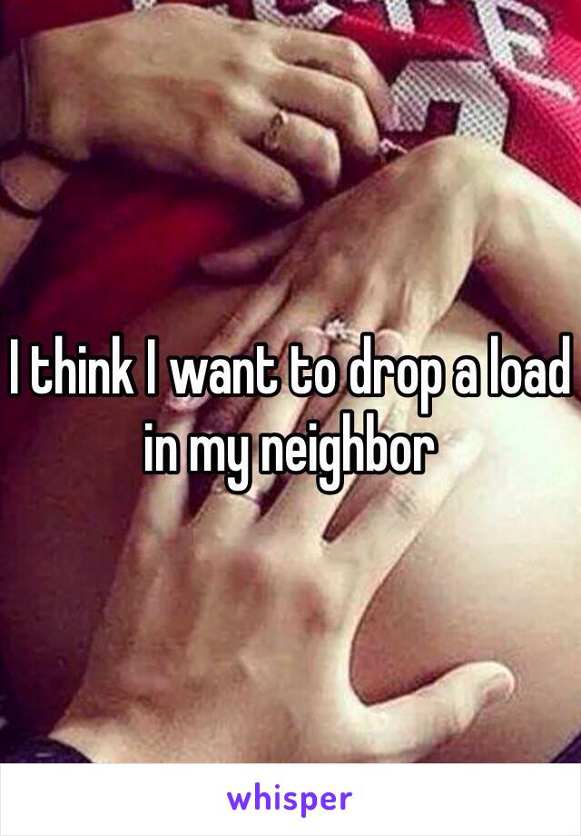 I think I want to drop a load in my neighbor 