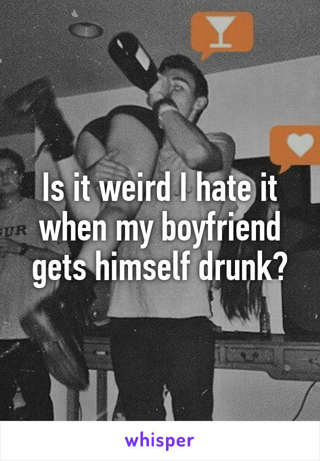 Is it weird I hate it when my boyfriend gets himself drunk?