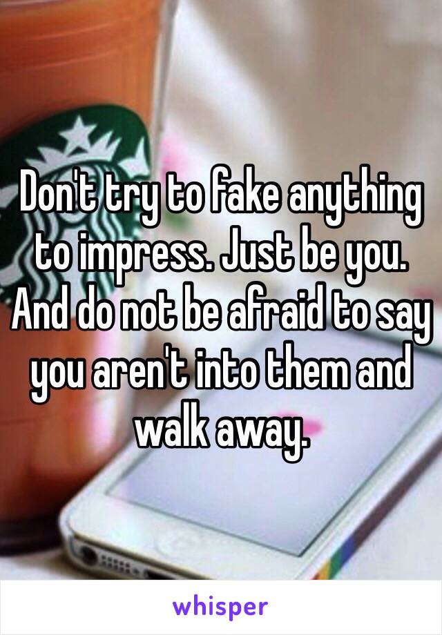 Don't try to fake anything to impress. Just be you. And do not be afraid to say you aren't into them and walk away.