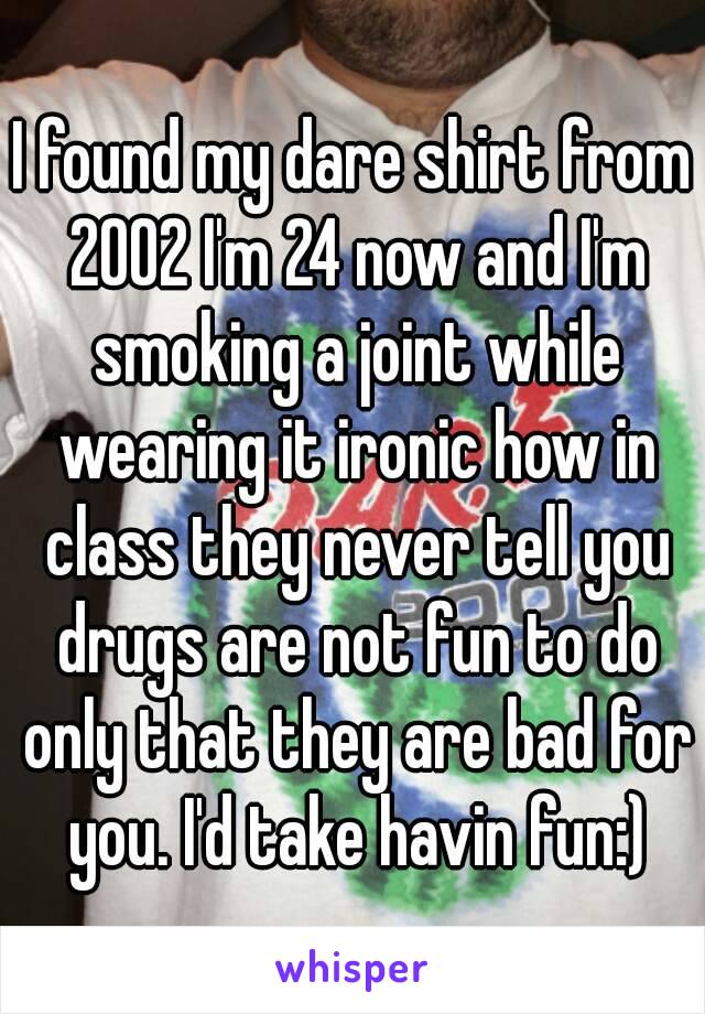 I found my dare shirt from 2002 I'm 24 now and I'm smoking a joint while wearing it ironic how in class they never tell you drugs are not fun to do only that they are bad for you. I'd take havin fun:)