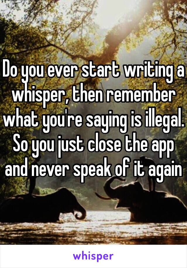 Do you ever start writing a whisper, then remember what you're saying is illegal. So you just close the app and never speak of it again 