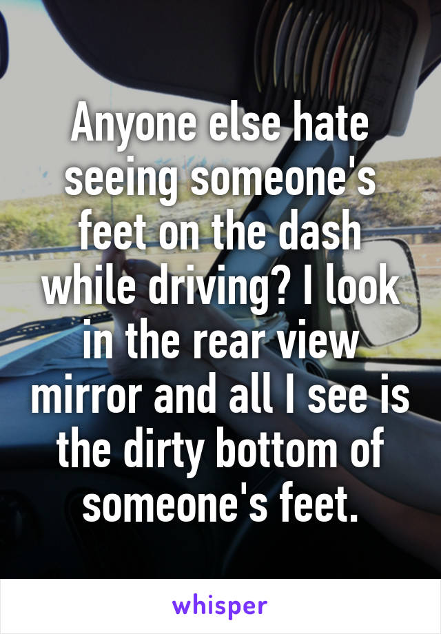 Anyone else hate seeing someone's feet on the dash while driving? I look in the rear view mirror and all I see is the dirty bottom of someone's feet.