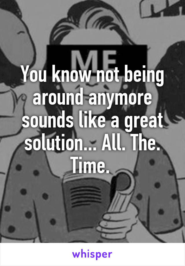 You know not being around anymore sounds like a great solution... All. The. Time. 
