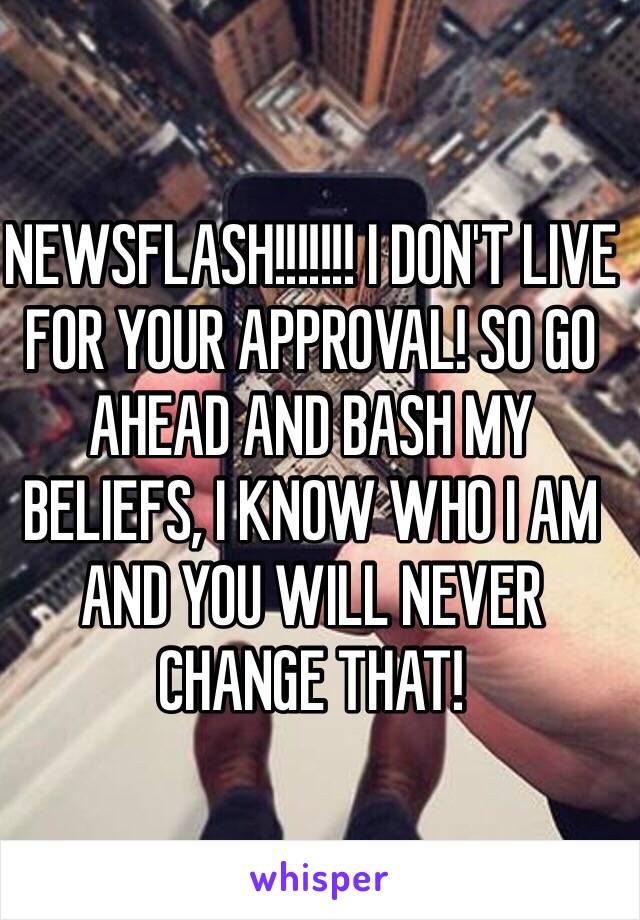 NEWSFLASH!!!!!!! I DON'T LIVE FOR YOUR APPROVAL! SO GO AHEAD AND BASH MY BELIEFS, I KNOW WHO I AM AND YOU WILL NEVER CHANGE THAT! 