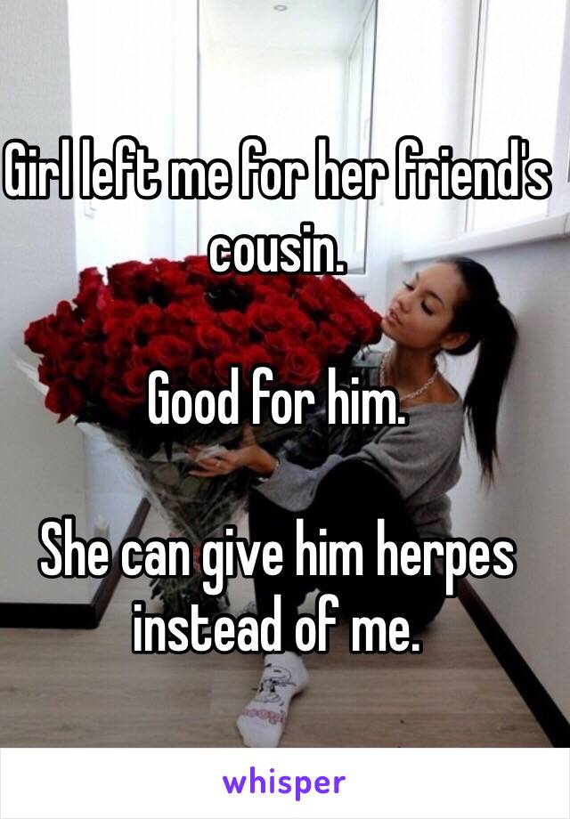 Girl left me for her friend's cousin. 

Good for him. 

She can give him herpes instead of me. 