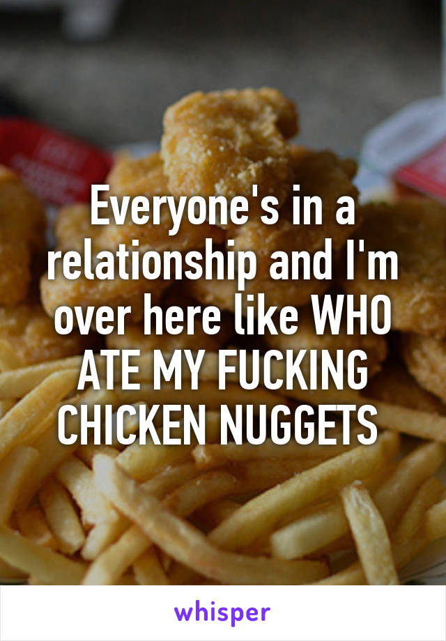 Everyone's in a relationship and I'm over here like WHO ATE MY FUCKING CHICKEN NUGGETS 