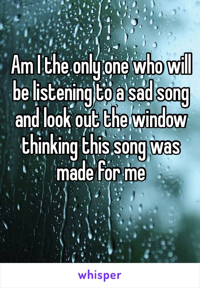 Am I the only one who will be listening to a sad song and look out the window thinking this song was made for me 