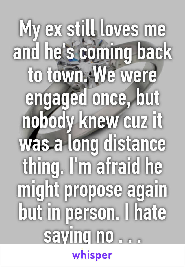 My ex still loves me and he's coming back to town. We were engaged once, but nobody knew cuz it was a long distance thing. I'm afraid he might propose again but in person. I hate saying no . . .