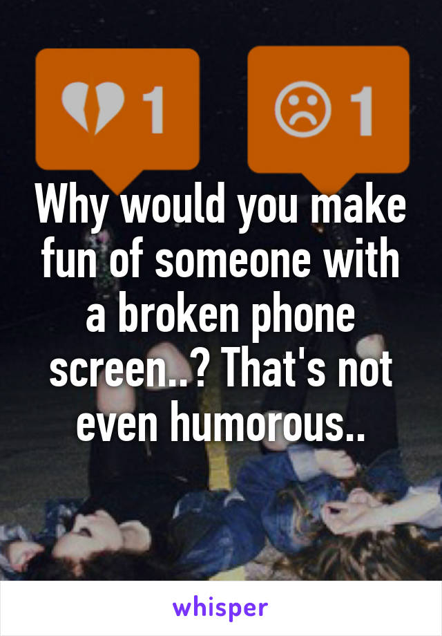 Why would you make fun of someone with a broken phone screen..? That's not even humorous..