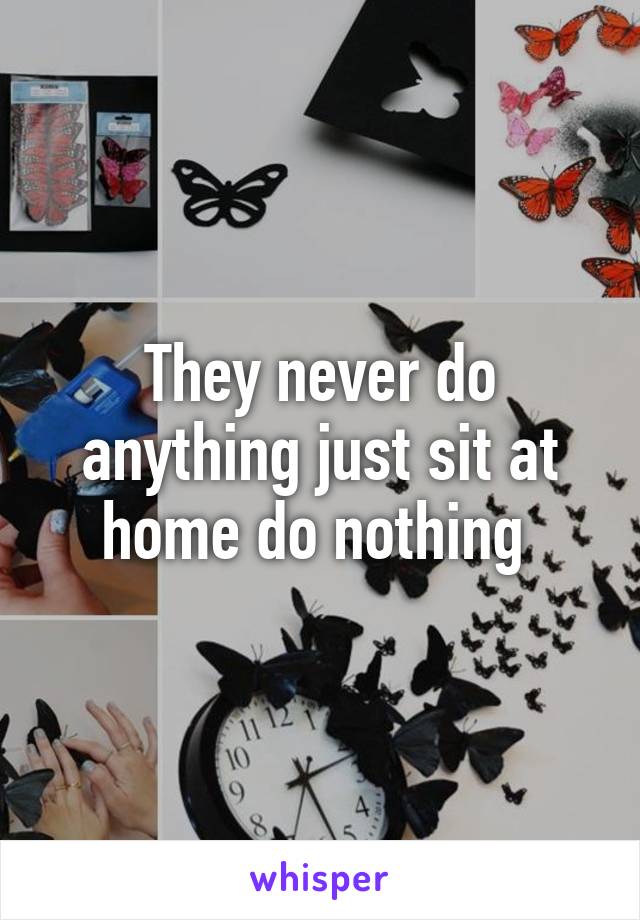 They never do anything just sit at home do nothing 