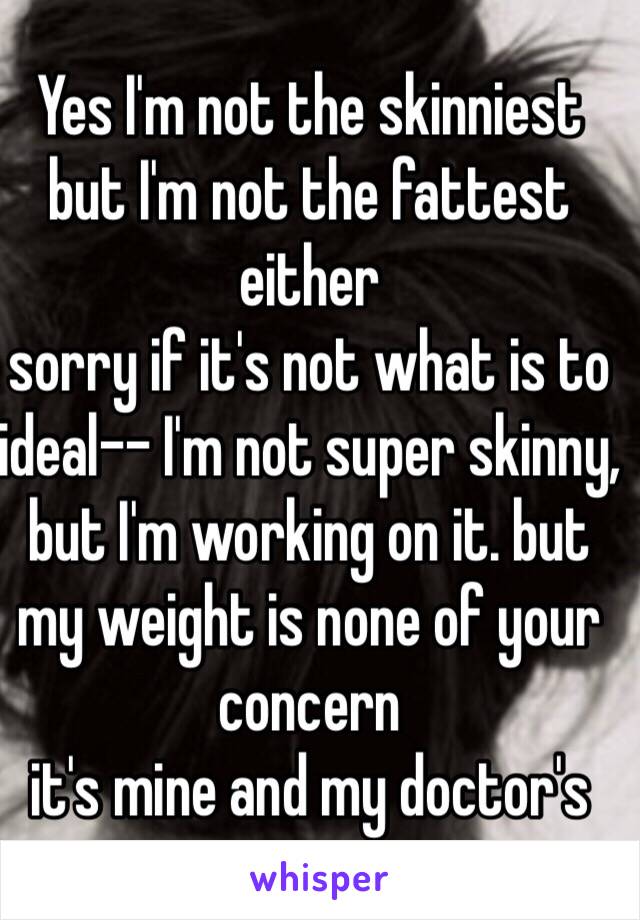 Yes I'm not the skinniest
but I'm not the fattest either
sorry if it's not what is to ideal-- I'm not super skinny, but I'm working on it. but my weight is none of your concern
it's mine and my doctor's