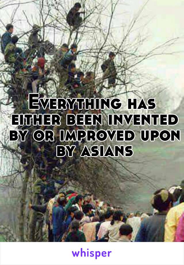 Everything has either been invented by or improved upon by asians