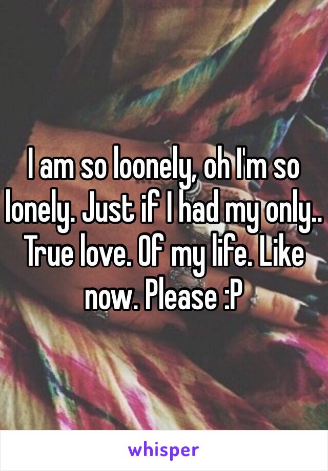 I am so loonely, oh I'm so lonely. Just if I had my only.. True love. Of my life. Like now. Please :P