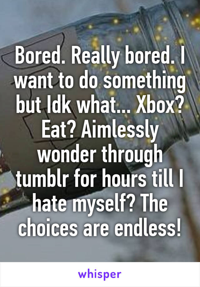 Bored. Really bored. I want to do something but Idk what... Xbox? Eat? Aimlessly wonder through tumblr for hours till I hate myself? The choices are endless!