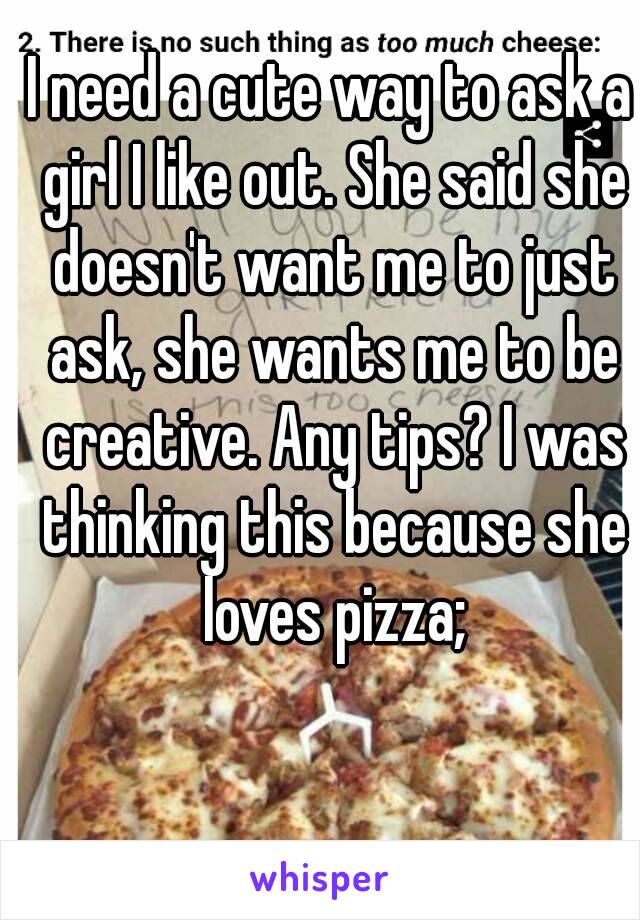 I need a cute way to ask a girl I like out. She said she doesn't want me to just ask, she wants me to be creative. Any tips? I was thinking this because she loves pizza;