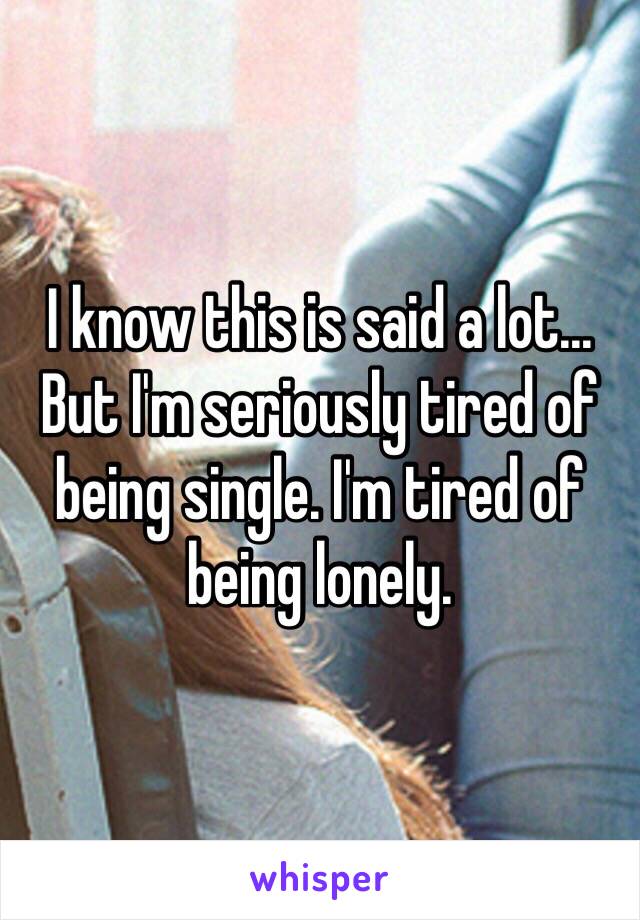 I know this is said a lot... But I'm seriously tired of being single. I'm tired of being lonely. 