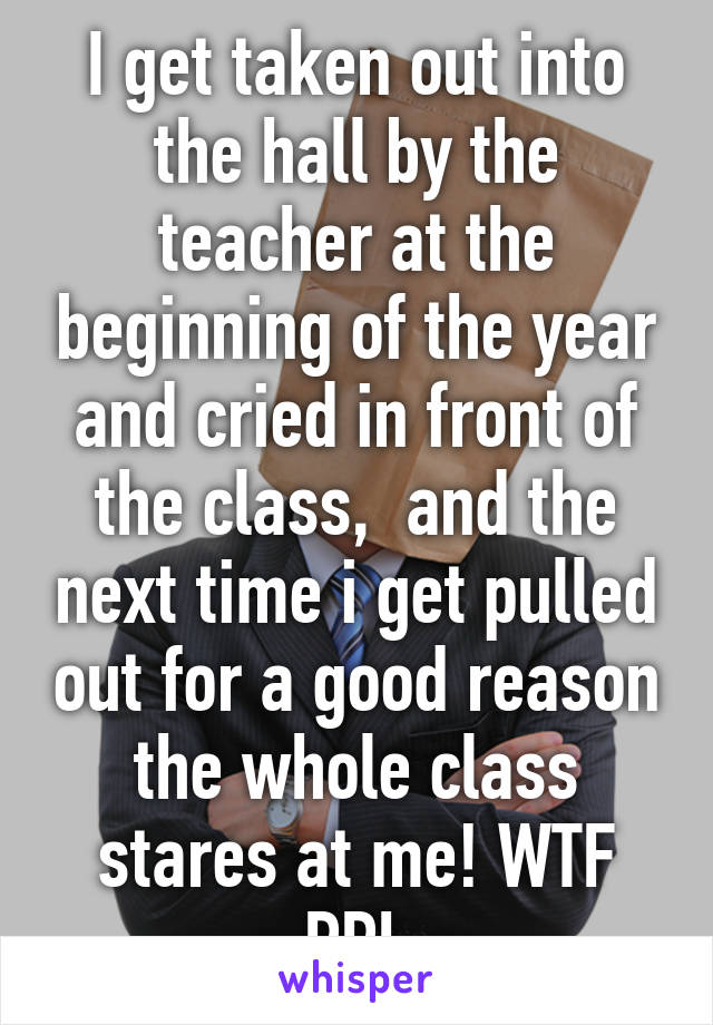 I get taken out into the hall by the teacher at the beginning of the year and cried in front of the class,  and the next time i get pulled out for a good reason the whole class stares at me! WTF PPL