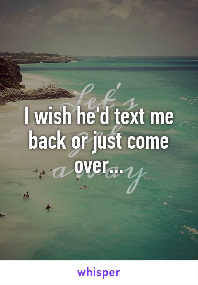 I wish he'd text me back or just come over...