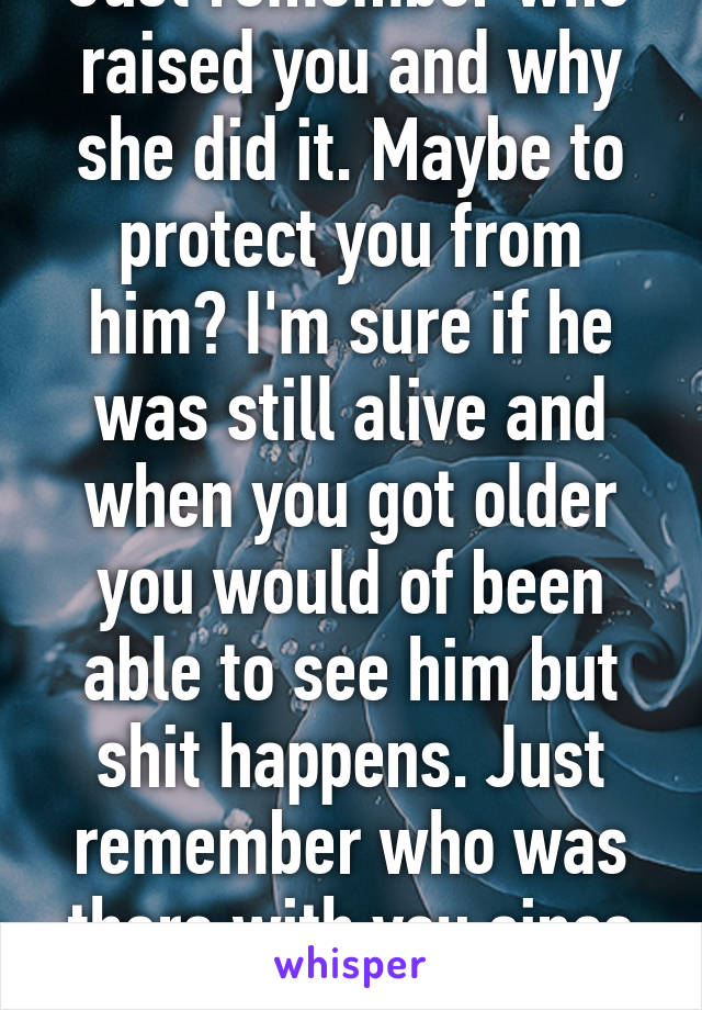 Just remember who raised you and why she did it. Maybe to protect you from him? I'm sure if he was still alive and when you got older you would of been able to see him but shit happens. Just remember who was there with you since day 1.