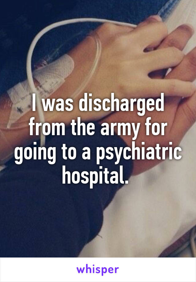 I was discharged from the army for going to a psychiatric hospital. 