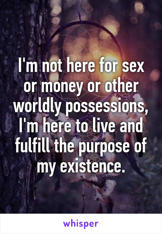 I'm not here for sex or money or other worldly possessions, I'm here to live and fulfill the purpose of my existence.