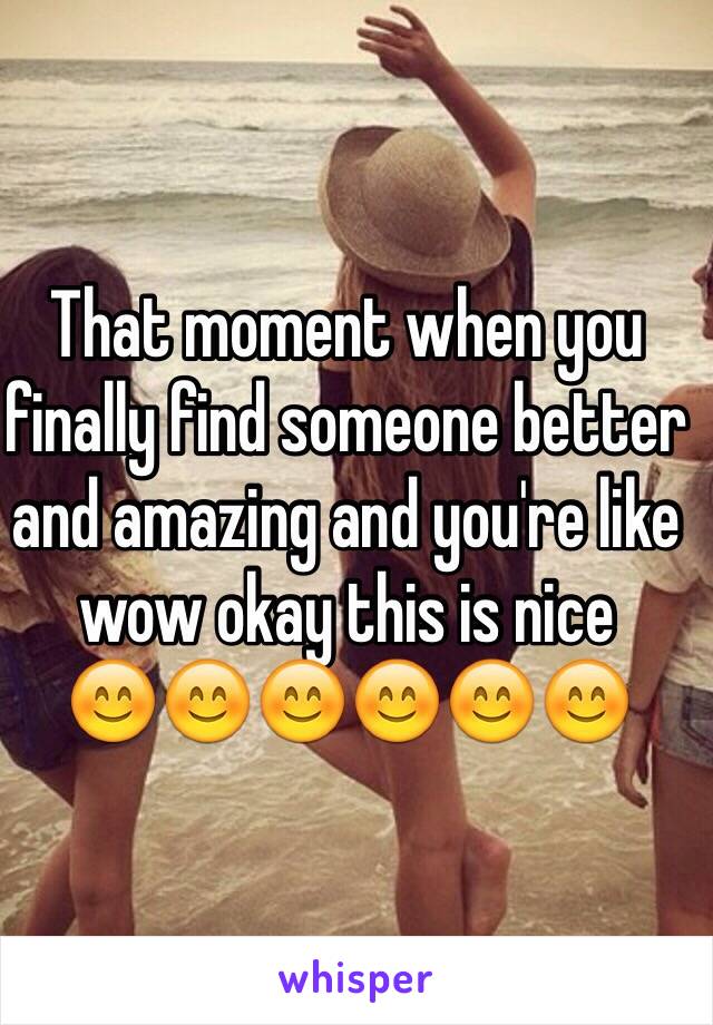 That moment when you finally find someone better and amazing and you're like wow okay this is nice 
😊😊😊😊😊😊