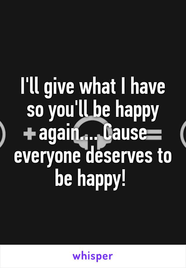 I'll give what I have so you'll be happy again.... Cause everyone deserves to be happy! 