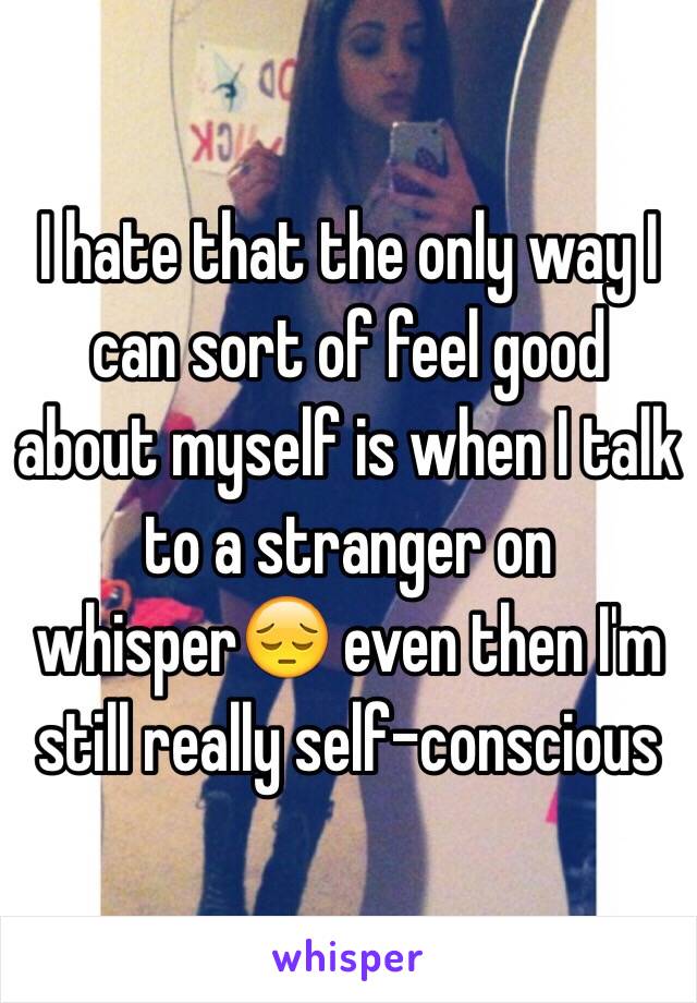 I hate that the only way I can sort of feel good about myself is when I talk to a stranger on whisper😔 even then I'm still really self-conscious