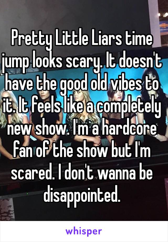 Pretty Little Liars time jump looks scary. It doesn't have the good old vibes to it. It feels like a completely new show. I'm a hardcore fan of the show but I'm scared. I don't wanna be disappointed. 