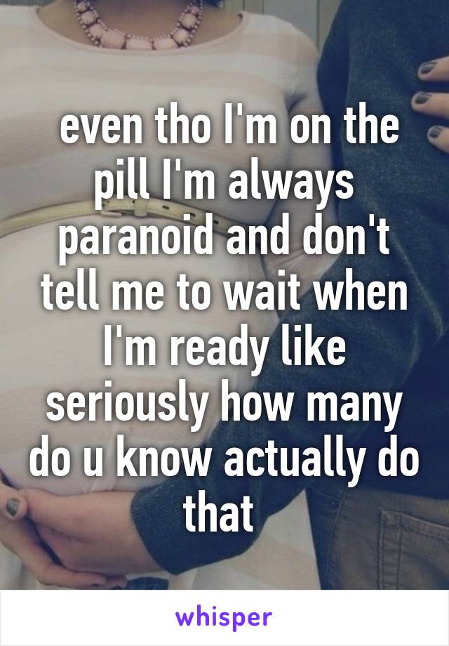  even tho I'm on the pill I'm always paranoid and don't tell me to wait when I'm ready like seriously how many do u know actually do that 