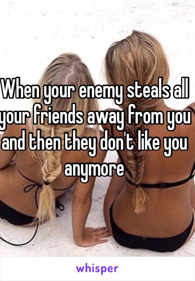 When your enemy steals all your friends away from you and then they don't like you anymore 