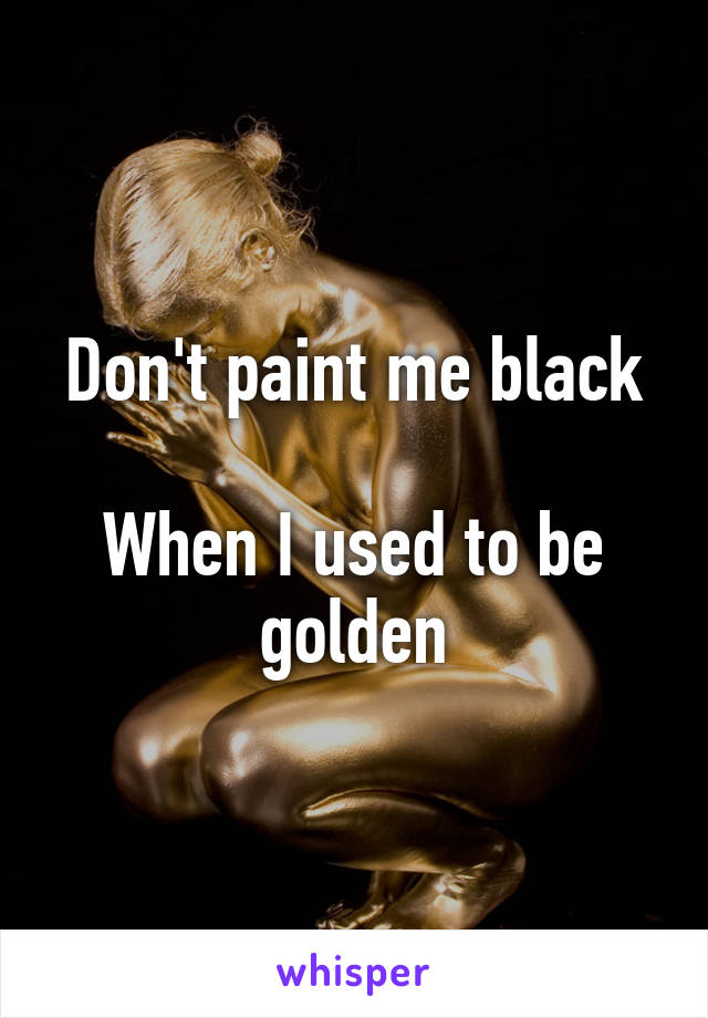 Don't paint me black

When I used to be golden