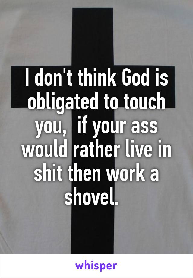 I don't think God is obligated to touch you,  if your ass would rather live in shit then work a shovel.  