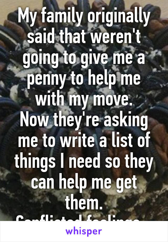 My family originally said that weren't going to give me a penny to help me with my move.
Now they're asking me to write a list of things I need so they can help me get them.
Conflicted feelings...