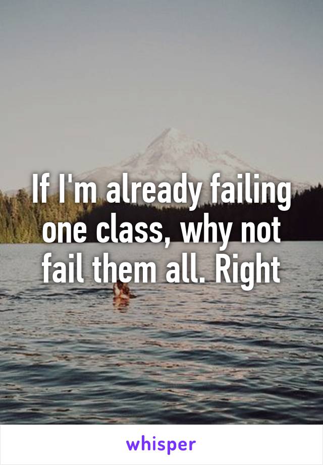 If I'm already failing one class, why not fail them all. Right