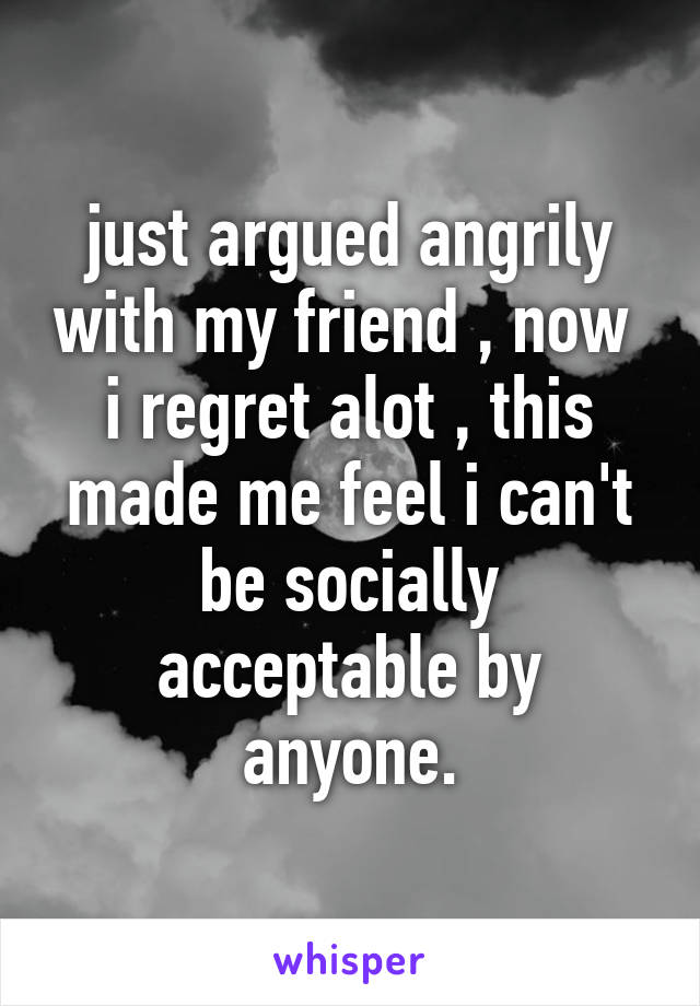 just argued angrily with my friend , now  i regret alot , this made me feel i can't be socially acceptable by anyone.