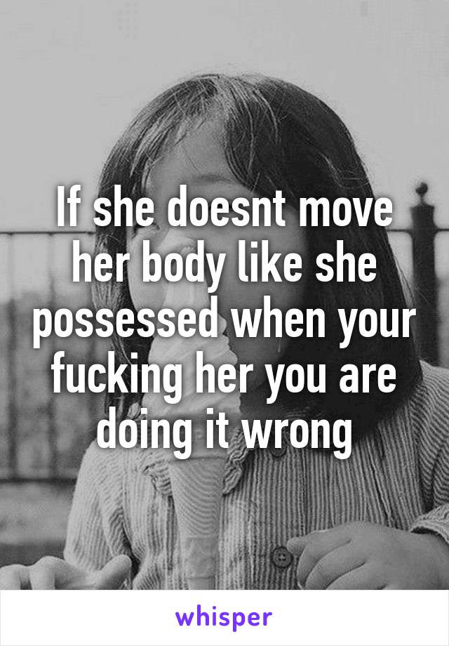 If she doesnt move her body like she possessed when your fucking her you are doing it wrong