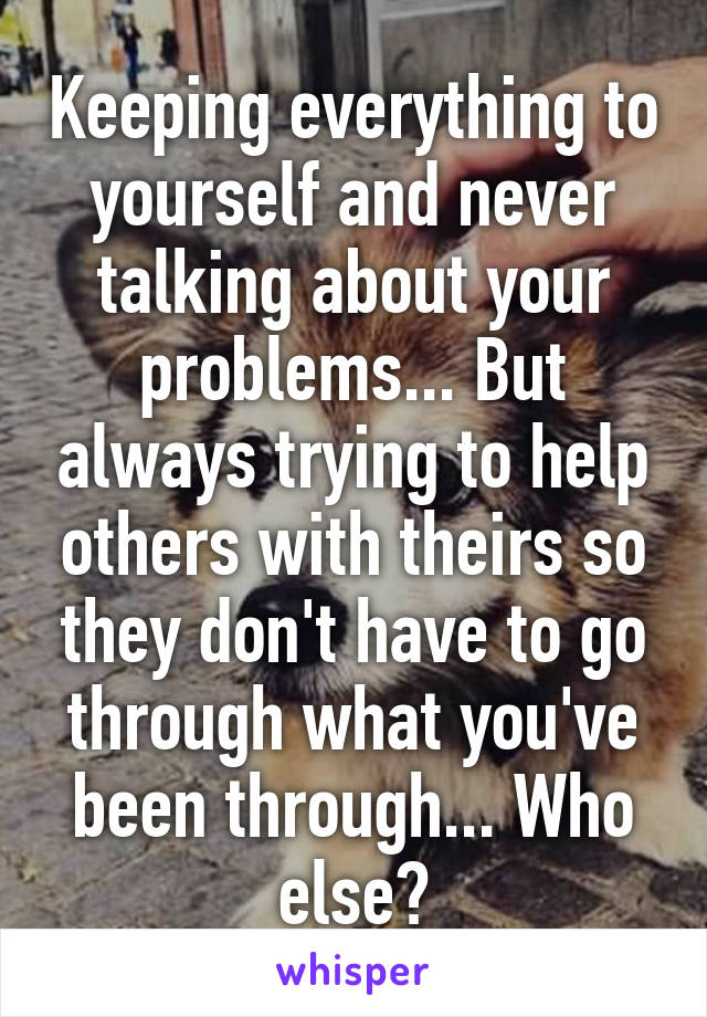 Keeping everything to yourself and never talking about your problems... But always trying to help others with theirs so they don't have to go through what you've been through... Who else?