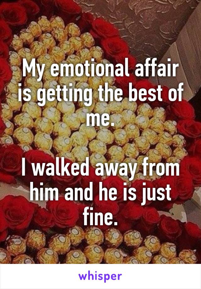 My emotional affair is getting the best of me.

I walked away from him and he is just fine.