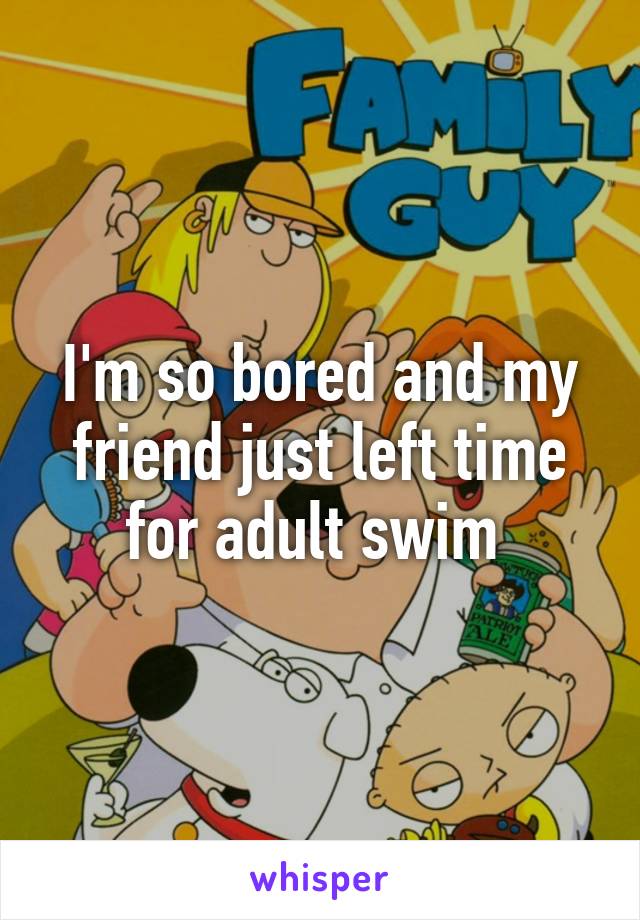 I'm so bored and my friend just left time for adult swim 