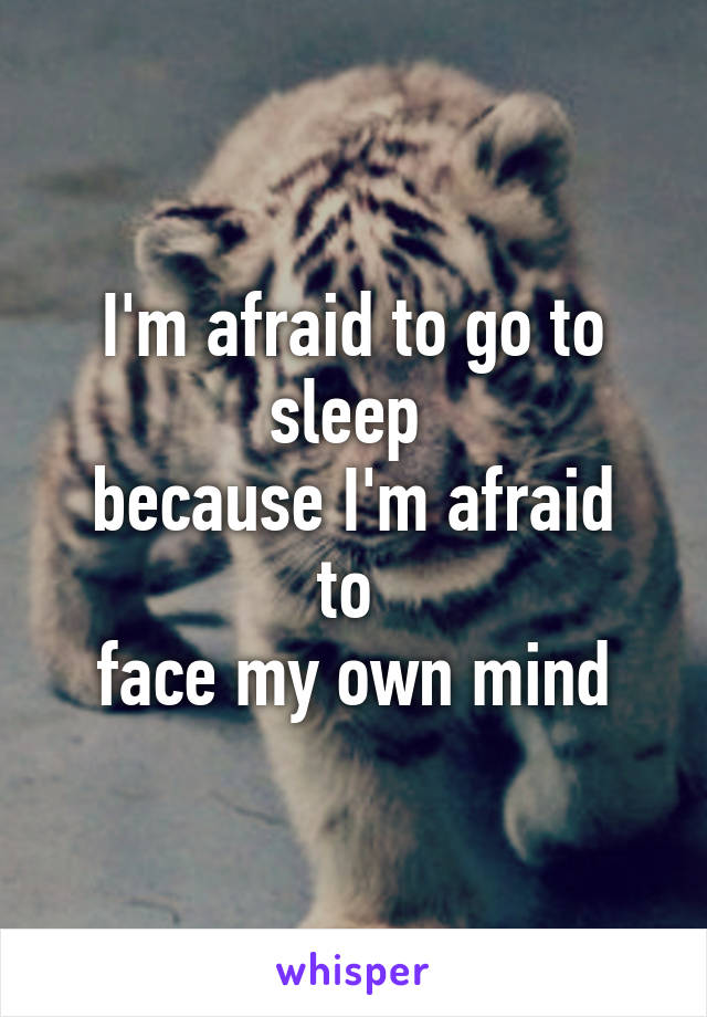 I'm afraid to go to sleep 
because I'm afraid to 
face my own mind