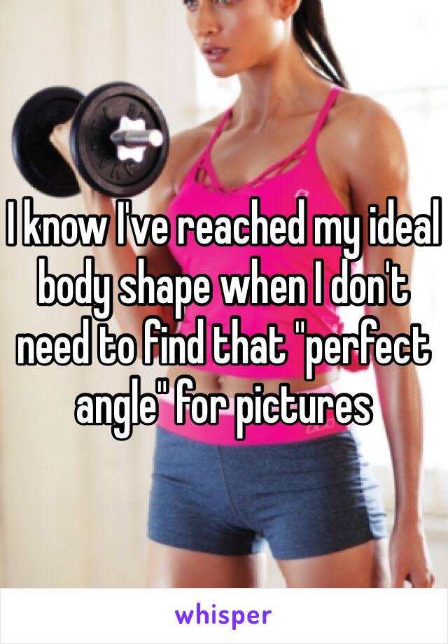 I know I've reached my ideal body shape when I don't need to find that "perfect angle" for pictures 