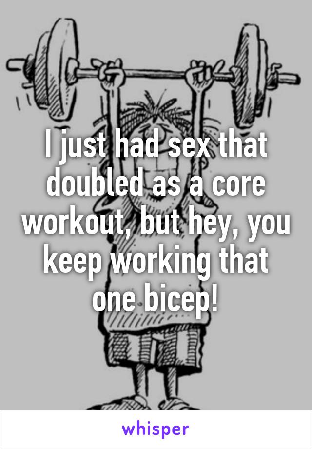 I just had sex that doubled as a core workout, but hey, you keep working that one bicep!