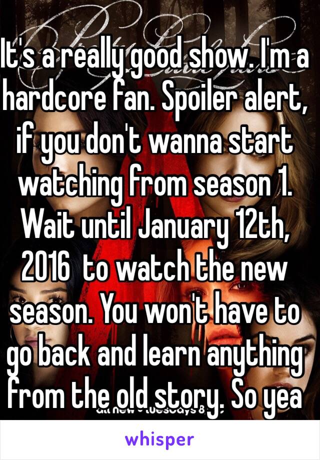 It's a really good show. I'm a hardcore fan. Spoiler alert, if you don't wanna start watching from season 1. Wait until January 12th, 2016  to watch the new season. You won't have to go back and learn anything from the old story. So yea 