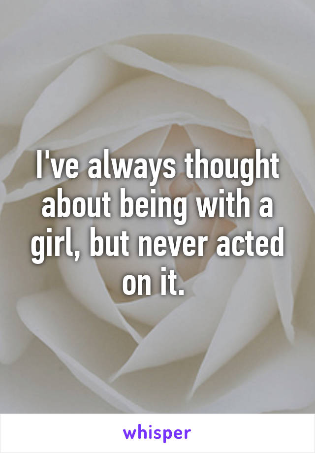 I've always thought about being with a girl, but never acted on it. 