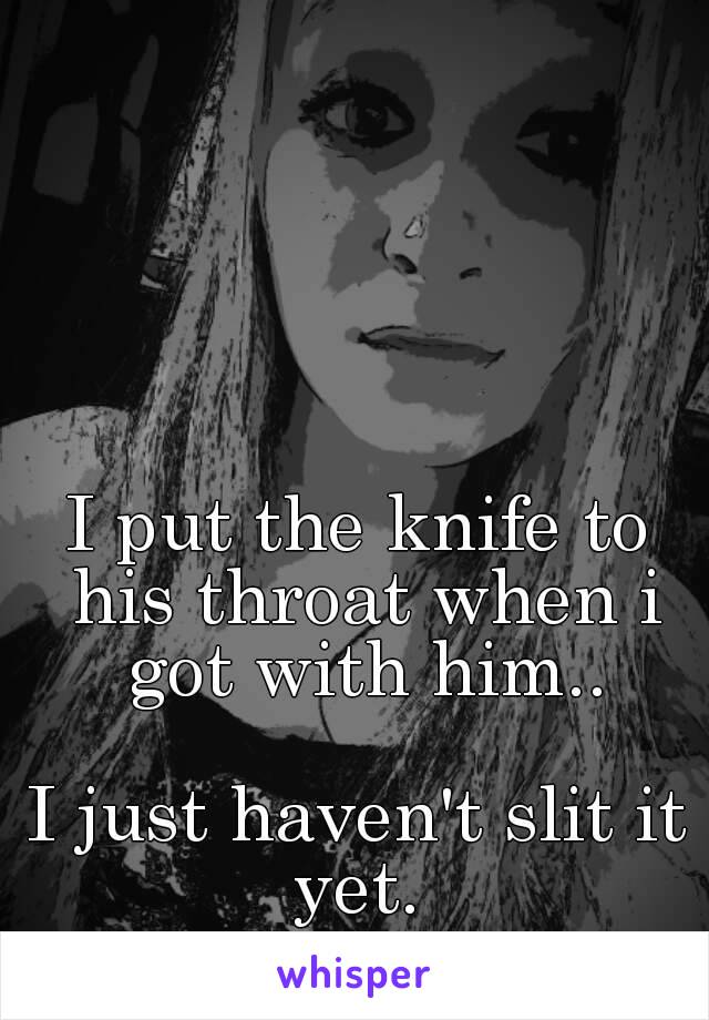 I put the knife to his throat when i got with him..

I just haven't slit it yet. 