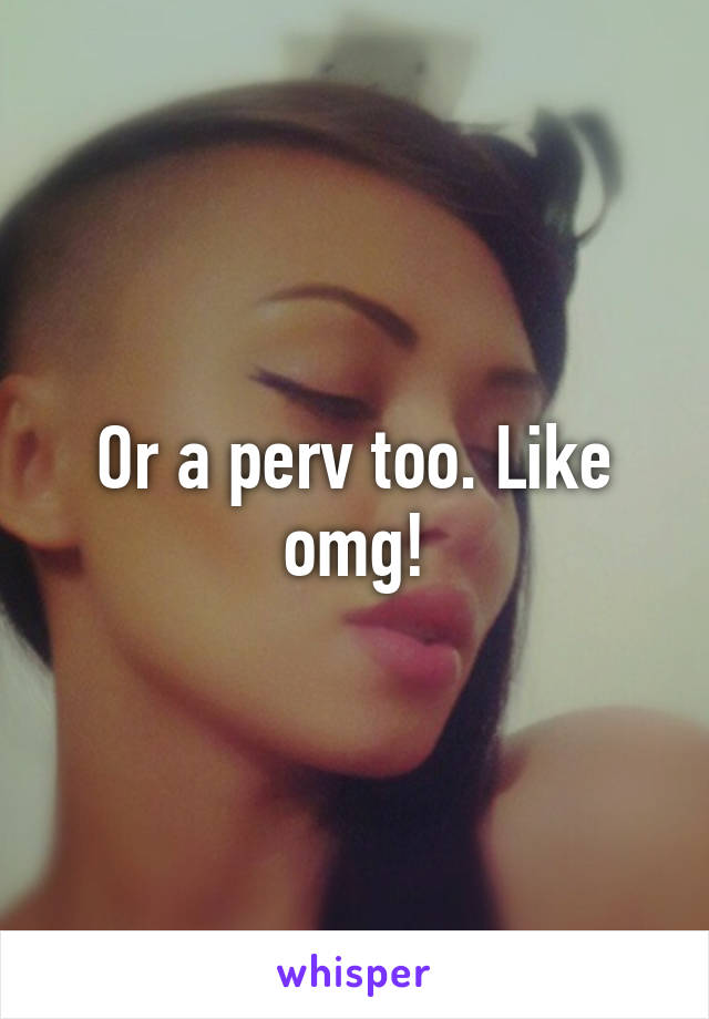 Or a perv too. Like omg!