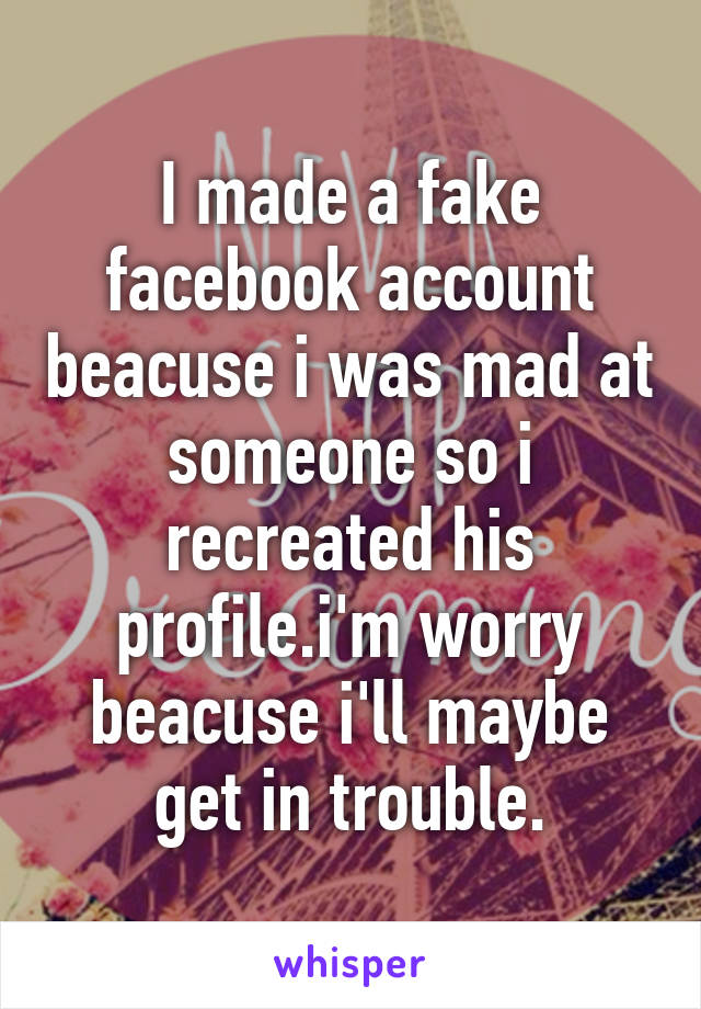 I made a fake facebook account beacuse i was mad at someone so i recreated his profile.i'm worry beacuse i'll maybe get in trouble.