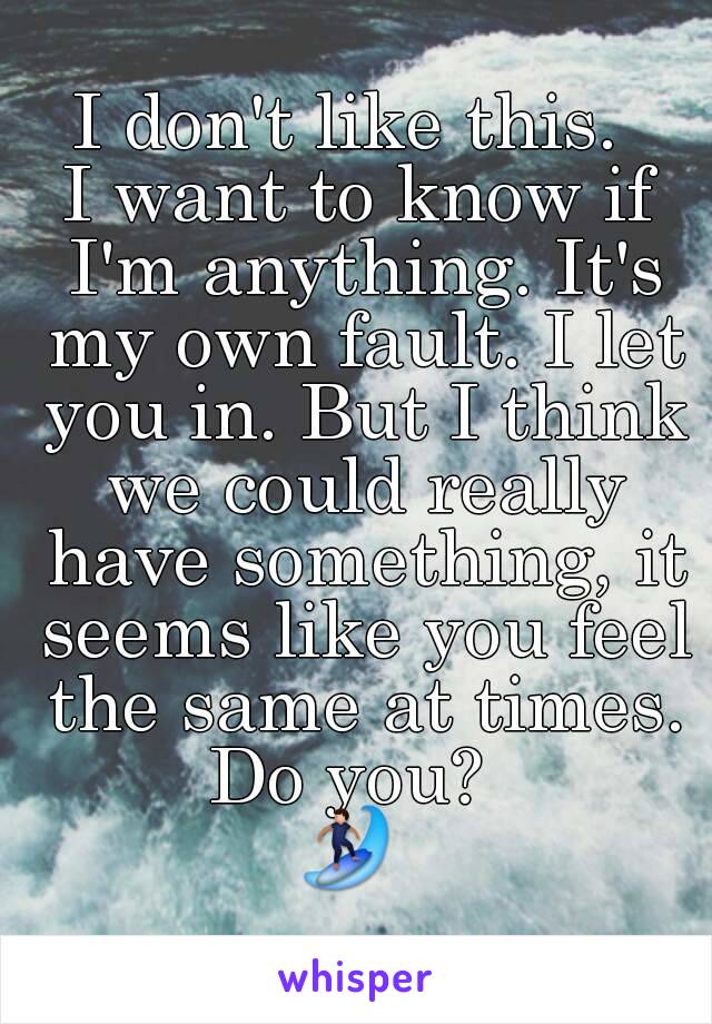 I don't like this. 
I want to know if I'm anything. It's my own fault. I let you in. But I think we could really have something, it seems like you feel the same at times.
Do you? 
🏄 