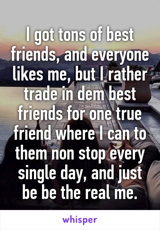 I got tons of best friends, and everyone likes me, but I rather trade in dem best friends for one true friend where I can to them non stop every single day, and just be be the real me.